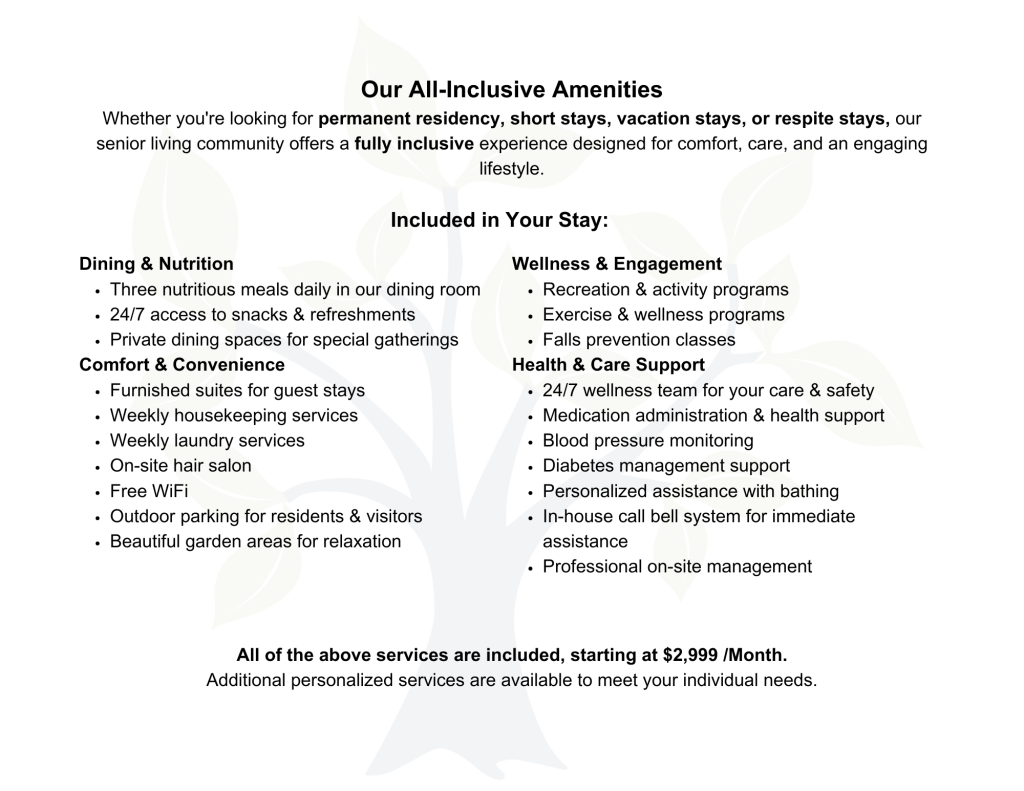 Our All-Inclusive Amenities Whether you're looking for permanent residency, short stays, vacation stays, or respite stays, our senior living community offers a fully inclusive experience designed for comfort, care, and an engaging lifestyle. Included in Your Stay: Dining & Nutrition Three nutritious meals daily in our dining room 24/7 access to snacks & refreshments Private dining spaces for special gatherings Comfort & Convenience Furnished suites for guest stays Weekly housekeeping services Weekly laundry services On-site hair salon Free WiFi Outdoor parking for residents & visitors Beautiful garden areas for relaxation Wellness & Engagement Recreation & activity programs Exercise & wellness programs Falls prevention classes Health & Care Support 24/7 wellness team for your care & safety Medication administration & health support Blood pressure monitoring Diabetes management support Personalized assistance with bathing In-house call bell system for immediate assistance Professional on-site management All of the above services are included, starting at $2,999/Month. Additional personalized services are available to meet your individual needs.